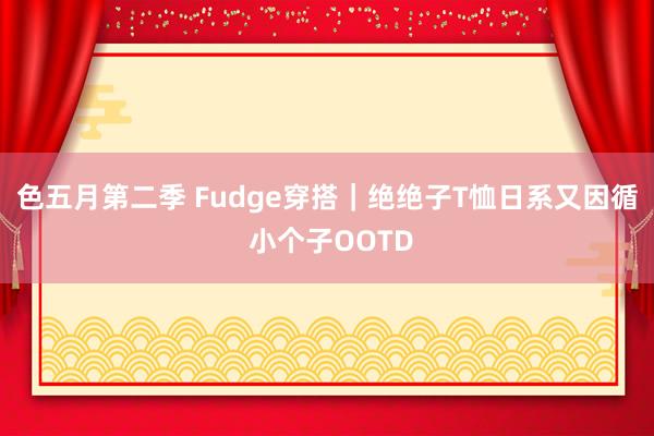 色五月第二季 Fudge穿搭｜绝绝子T恤日系又因循 小个子OOTD