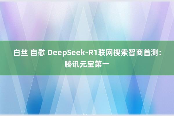 白丝 自慰 DeepSeek-R1联网搜索智商首测：腾讯元宝第一