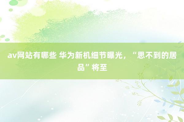 av网站有哪些 华为新机细节曝光，“思不到的居品”将至