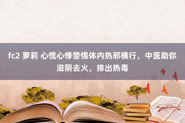 fc2 萝莉 心慌心悸警惕体内热邪横行，中医助你滋阴去火，排出热毒