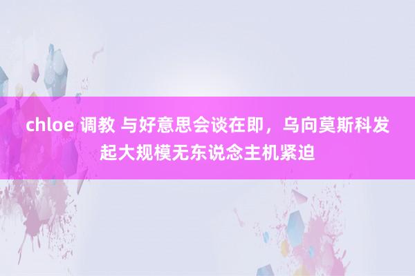chloe 调教 与好意思会谈在即，乌向莫斯科发起大规模无东说念主机紧迫