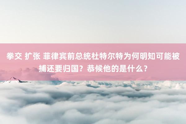 拳交 扩张 菲律宾前总统杜特尔特为何明知可能被捕还要归国？恭候他的是什么？