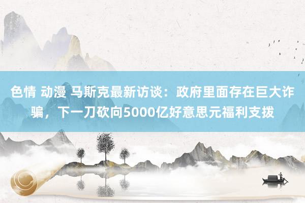 色情 动漫 马斯克最新访谈：政府里面存在巨大诈骗，下一刀砍向5000亿好意思元福利支拨