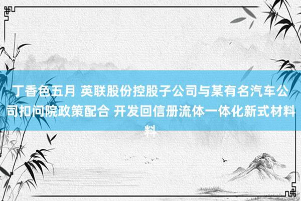 丁香色五月 英联股份控股子公司与某有名汽车公司扣问院政策配合 开发回信册流体一体化新式材料