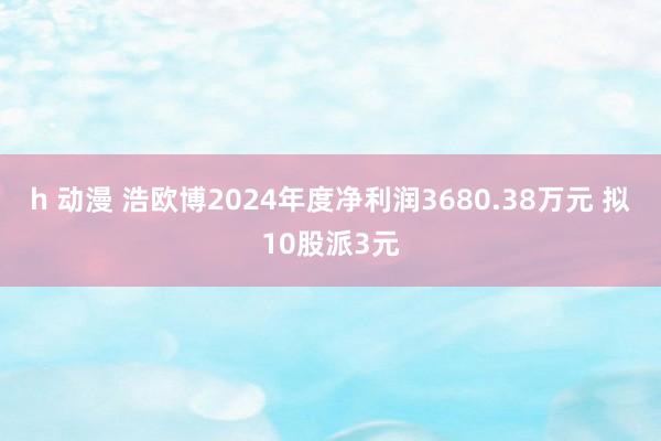 h 动漫 浩欧博2024年度净利润3680.38万元 拟10股派3元