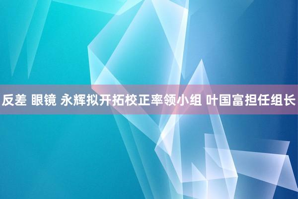 反差 眼镜 永辉拟开拓校正率领小组 叶国富担任组长