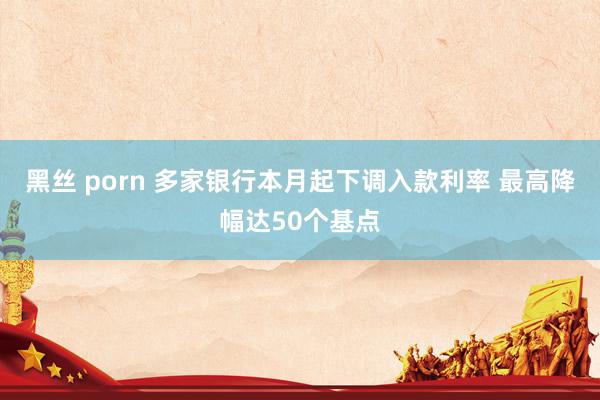 黑丝 porn 多家银行本月起下调入款利率 最高降幅达50个基点