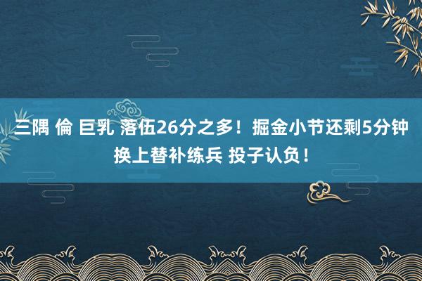 三隅 倫 巨乳 落伍26分之多！掘金小节还剩5分钟换上替补练兵 投子认负！