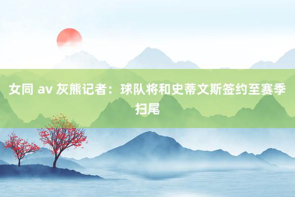 女同 av 灰熊记者：球队将和史蒂文斯签约至赛季扫尾