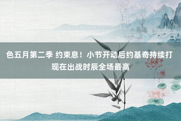 色五月第二季 约束息！小节开动后约基奇持续打 现在出战时辰全场最高