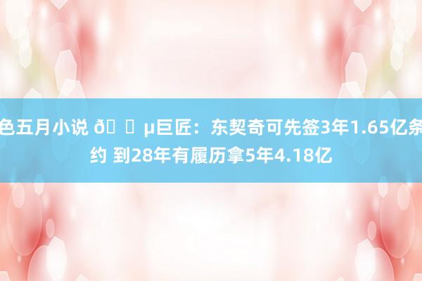 色五月小说 💵巨匠：东契奇可先签3年1.65亿条约 到28年有履历拿5年4.18亿