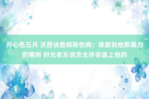 开心色五月 沃西谈詹姆斯伤病：琢磨到他那暴力的嘱咐 时光老东说念主终会追上他的