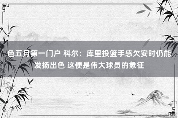 色五月第一门户 科尔：库里投篮手感欠安时仍能发扬出色 这便是伟大球员的象征