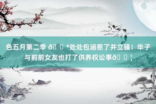 色五月第二季 😰处处包涵惹了并立骚！华子与前前女友也打了供养权讼事💦
