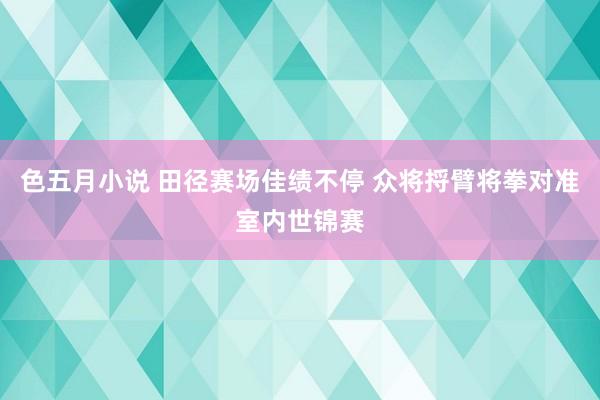 色五月小说 田径赛场佳绩不停 众将捋臂将拳对准室内世锦赛
