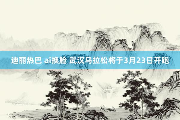 迪丽热巴 ai换脸 武汉马拉松将于3月23日开跑