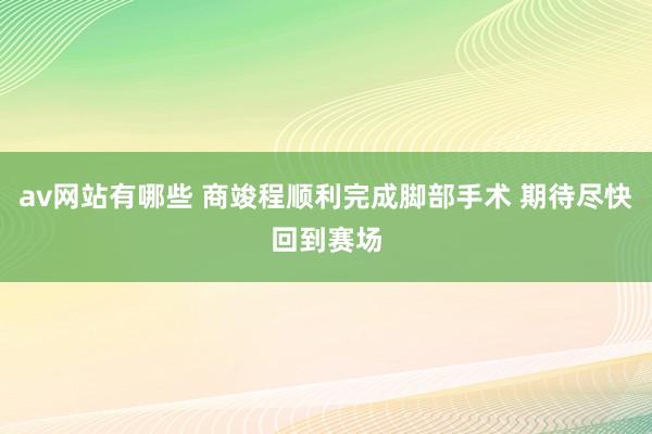 av网站有哪些 商竣程顺利完成脚部手术 期待尽快回到赛场