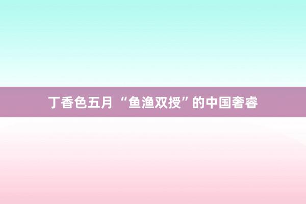 丁香色五月 “鱼渔双授”的中国奢睿