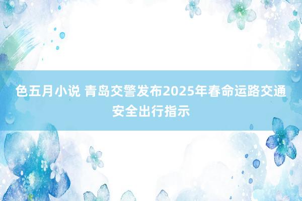 色五月小说 青岛交警发布2025年春命运路交通安全出行指示