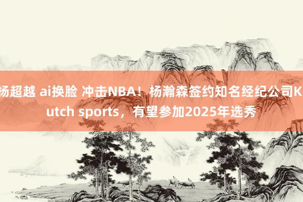 杨超越 ai换脸 冲击NBA！杨瀚森签约知名经纪公司Klutch sports，有望参加2025年选秀