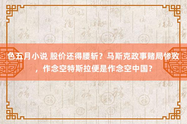 色五月小说 股价还得腰斩？马斯克政事赌局惨败，作念空特斯拉便是作念空中国？