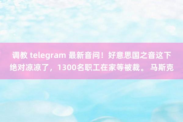 调教 telegram 最新音问！好意思国之音这下绝对凉凉了，1300名职工在家等被裁。 马斯克