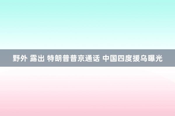野外 露出 特朗普普京通话 中国四度援乌曝光