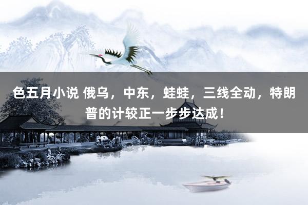 色五月小说 俄乌，中东，蛙蛙，三线全动，特朗普的计较正一步步达成！