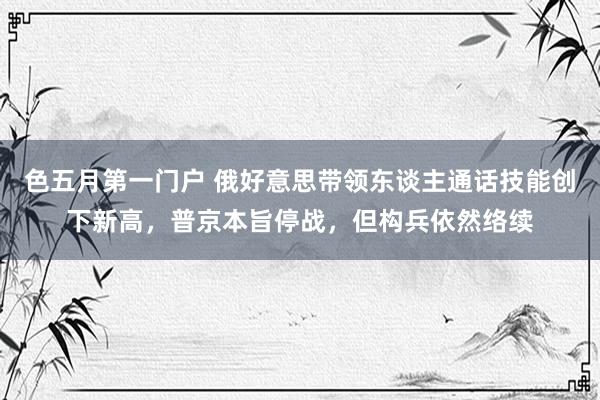 色五月第一门户 俄好意思带领东谈主通话技能创下新高，普京本旨停战，但构兵依然络续