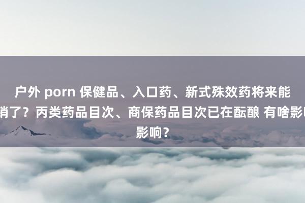 户外 porn 保健品、入口药、新式殊效药将来能报销了？丙类药品目次、商保药品目次已在酝酿 有啥影响？