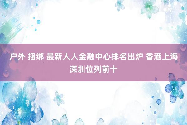 户外 捆绑 最新人人金融中心排名出炉 香港上海深圳位列前十