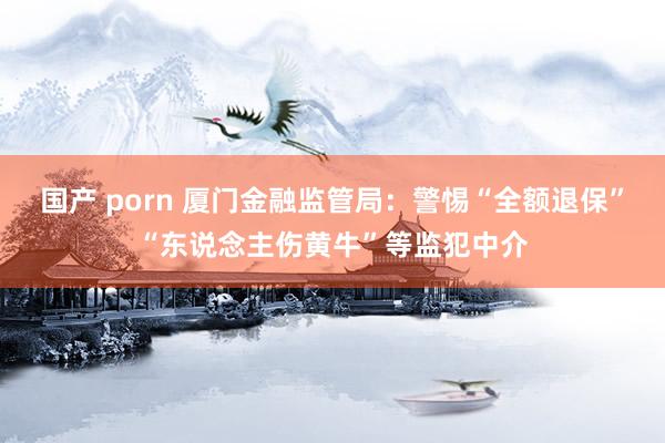 国产 porn 厦门金融监管局：警惕“全额退保”“东说念主伤黄牛”等监犯中介