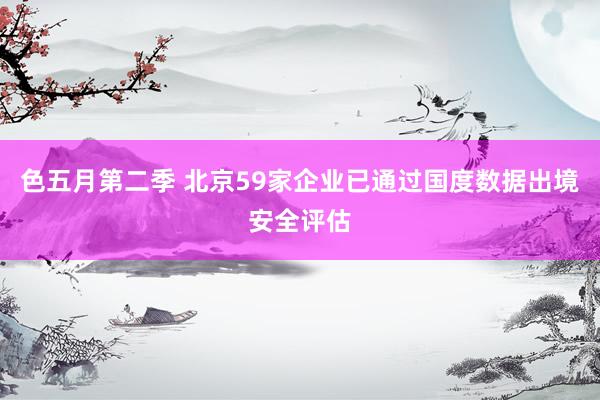 色五月第二季 北京59家企业已通过国度数据出境安全评估