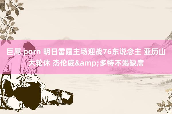巨屌 porn 明日雷霆主场迎战76东说念主 亚历山大轮休 杰伦威&多特不竭缺席
