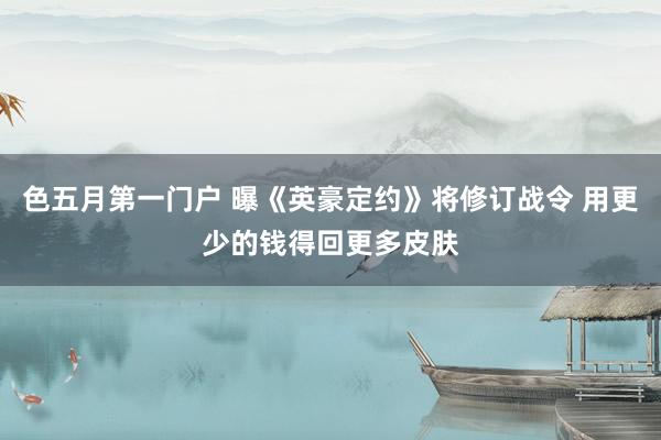 色五月第一门户 曝《英豪定约》将修订战令 用更少的钱得回更多皮肤