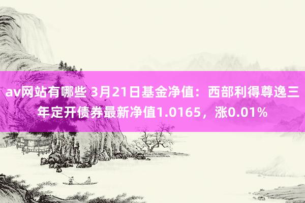av网站有哪些 3月21日基金净值：西部利得尊逸三年定开债券最新净值1.0165，涨0.01%