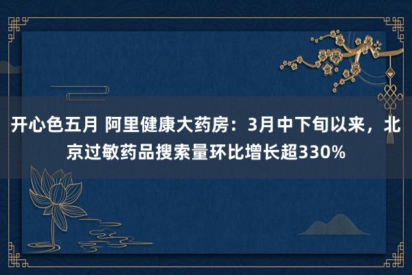 开心色五月 阿里健康大药房：3月中下旬以来，北京过敏药品搜索量环比增长超330%