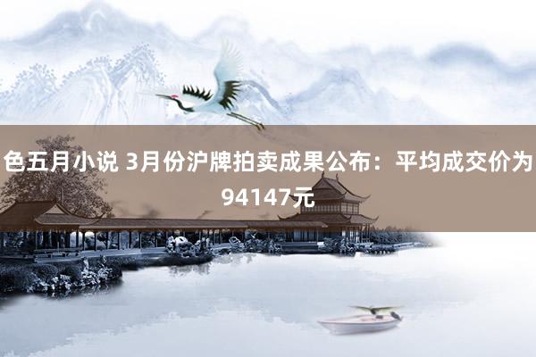 色五月小说 3月份沪牌拍卖成果公布：平均成交价为94147元