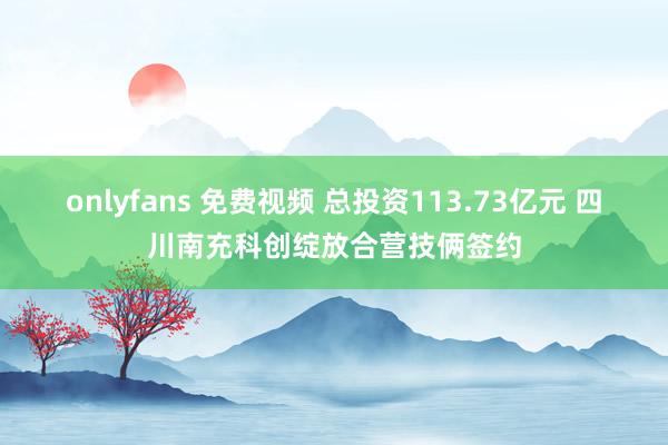 onlyfans 免费视频 总投资113.73亿元 四川南充科创绽放合营技俩签约
