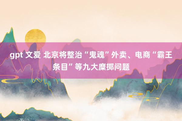 gpt 文爱 北京将整治“鬼魂”外卖、电商“霸王条目”等九大糜掷问题
