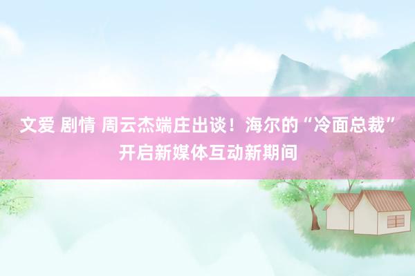 文爱 剧情 周云杰端庄出谈！海尔的“冷面总裁”开启新媒体互动新期间