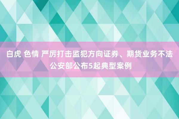 白虎 色情 严厉打击监犯方向证券、期货业务不法 公安部公布5起典型案例