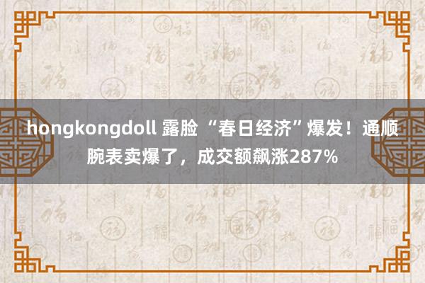 hongkongdoll 露脸 “春日经济”爆发！通顺腕表卖爆了，成交额飙涨287%