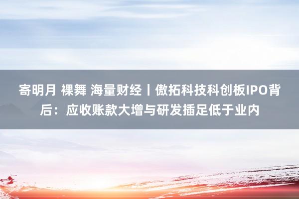 寄明月 裸舞 海量财经丨傲拓科技科创板IPO背后：应收账款大增与研发插足低于业内
