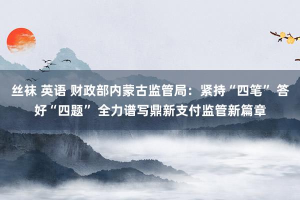 丝袜 英语 财政部内蒙古监管局：紧持“四笔” 答好“四题” 全力谱写鼎新支付监管新篇章