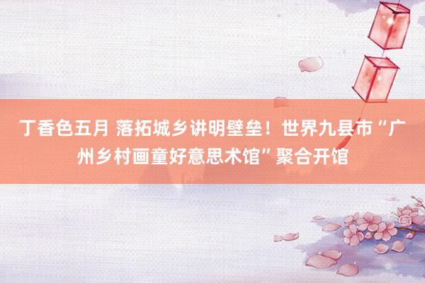 丁香色五月 落拓城乡讲明壁垒！世界九县市“广州乡村画童好意思术馆”聚合开馆