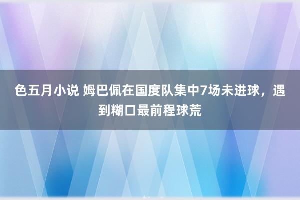 色五月小说 姆巴佩在国度队集中7场未进球，遇到糊口最前程球荒