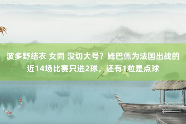 波多野结衣 女同 没切大号？姆巴佩为法国出战的近14场比赛只进2球，还有1粒是点球