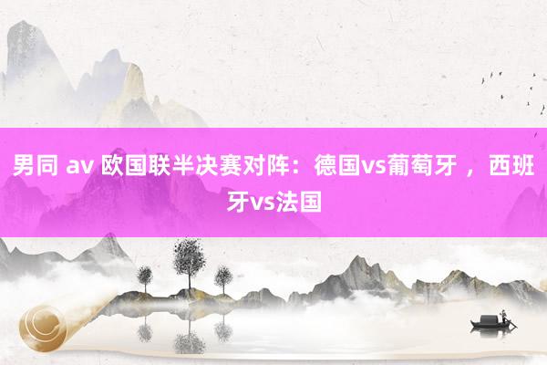 男同 av 欧国联半决赛对阵：德国vs葡萄牙 ，西班牙vs法国