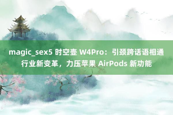 magic_sex5 时空壶 W4Pro：引颈跨话语相通行业新变革，力压苹果 AirPods 新功能